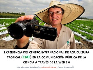 Experiencia del centro internacional de agricultura tropical (ciat) en la comunicación pública de la ciencia a través de la web 2.0 María Fernanda Mejía Castaño - m.f.mejia@cgiar.org  - Twitter: @mafermc85 