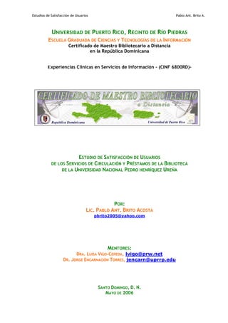 Estudios de Satisfacción de Usuarios Pablo Ant. Brito A.
UNIVERSIDAD DE PUERTO RICO, RECINTO DE RÍO PIEDRAS
ESCUELA GRADUADA DE CIENCIAS Y TECNOLOGÍAS DE LA INFORMACIÓN
Certificado de Maestro Bibliotecario a Distancia
en la República Dominicana
Experiencias Clínicas en Servicios de Información - (CINF 6800RD)-
ESTUDIO DE SATISFACCIÓN DE USUARIOS
DE LOS SERVICIOS DE CIRCULACIÓN Y PRÉSTAMOS DE LA BIBLIOTECA
DE LA UNIVERSIDAD NACIONAL PEDRO HENRÍQUEZ UREÑA
POR:
LIC. PABLO ANT. BRITO ACOSTA
pbrito2005@yahoo.com
MENTORES:
DRA. LUISA VIGO-CEPEDA, lvigo@prw.net
DR. JORGE ENCARNACIÓN TORRES, jencarn@uprrp.edu
SANTO DOMINGO, D. N.
MAYO DE 2006
 