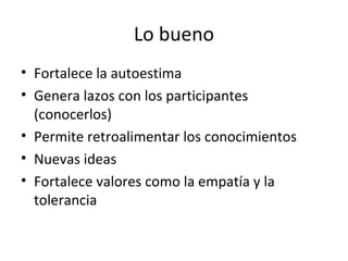 Lo bueno Fortalece la autoestima Genera lazos con los participantes (conocerlos) Permite retroalimentar los conocimientos Nuevas ideas Fortalece valores como la empatía y la tolerancia 