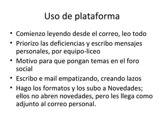 Uso de plataforma Comienzo leyendo desde el correo, leo todo Priorizo las deficiencias y escribo mensajes personales, por equipo-liceo Motivo para que pongan temas en el foro social Escribo e mail empatizando, creando lazos Hago los formatos y los subo a Novedades; ellos no abren novedades, pero les llega como adjunto al correo personal. 
