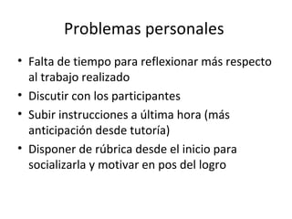 Problemas personales  Falta de tiempo para reflexionar más respecto al trabajo realizado Discutir con los participantes Subir instrucciones a última hora (más anticipación desde tutoría) Disponer de rúbrica desde el inicio para socializarla y motivar en pos del logro 