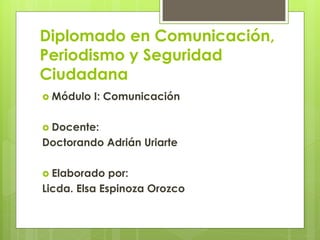 Diplomado en Comunicación,
Periodismo y Seguridad
Ciudadana
 Módulo I: Comunicación
 Docente:
Doctorando Adrián Uriarte
 Elaborado por:
Licda. Elsa Espinoza Orozco
 