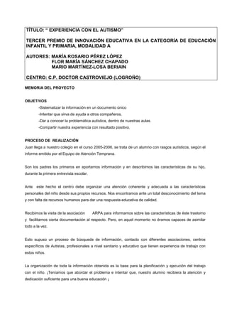 TÍTULO: “ EXPERIENCIA CON EL AUTISMO”

TERCER PREMIO DE INNOVACIÓN EDUCATIVA EN LA CATEGORÍA DE EDUCACIÓN
INFANTIL Y PRIMARIA, MODALIDAD A

AUTORES: MARÍA ROSARIO PÉREZ LÓPEZ
         FLOR MARÍA SÁNCHEZ CHAPADO
         MARIO MARTÍNEZ-LOSA BERIAIN

CENTRO: C.P. DOCTOR CASTROVIEJO (LOGROÑO)

MEMORIA DEL PROYECTO


OBJETIVOS
        -Sistematizar la información en un documento único
        -Intentar que sirva de ayuda a otros compañeros.
        -Dar a conocer la problemática autística, dentro de nuestras aulas.
        -Compartir nuestra experiencia con resultado positivo.


PROCESO DE REALIZACIÓN
Juan llega a nuestro colegio en el curso 2005-2006, se trata de un alumno con rasgos autísticos, según el
informe emitido por el Equipo de Atención Temprana.


Son los padres los primeros en aportarnos información y en describirnos las características de su hijo,
durante la primera entrevista escolar.


Ante   este hecho el centro debe organizar una atención coherente y adecuada a las características
personales del niño desde sus propios recursos. Nos encontramos ante un total desconocimiento del tema
y con falta de recursos humanos para dar una respuesta educativa de calidad.


Recibimos la visita de la asociación     ARPA para informarnos sobre las características de éste trastorno
y facilitarnos cierta documentación al respecto. Pero, en aquel momento no éramos capaces de asimilar
todo a la vez.


Esto supuso un proceso de búsqueda de información, contacto con diferentes asociaciones, centros
específicos de Autistas, profesionales a nivel sanitario y educativo que tienen experiencia de trabajo con
estos niños.


La organización de toda la información obtenida es la base para la planificación y ejecución del trabajo
con el niño. ¡Teníamos que abordar el problema e intentar que, nuestro alumno recibiera la atención y
dedicación suficiente para una buena educación ¡
 