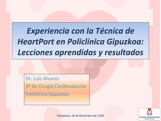 Experiencia	
  con	
  la	
  Técnica	
  de	
  
HeartPort	
  en	
  Policlínica	
  Gipuzkoa:	
  
Lecciones	
  aprendidas	
  y	
  resultados	
  

   Dr.	
  Luis	
  Alvarez	
  
   Sº	
  de	
  Cirugía	
  Cardiovascular	
  
   Policlínica	
  Gipuzkoa	
  


                       Pamplona,	
  16	
  de	
  Diciembre	
  de	
  2.010	
  
 
