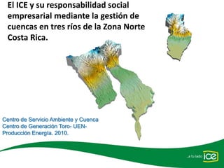 El ICE y su responsabilidad social 
 empresarial mediante la gestión de 
 cuencas en tres ríos de la Zona Norte 
 Costa Rica.




Centro de Servicio Ambiente y Cuenca
Centro de Generación Toro- UEN-
Producción Energía. 2010.
 