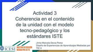 Jinna Marcela Devia Perez
Diseño de Experiencias de Aprendizajes Mediadas por
TIC II
Marzo 2023
Actividad 3
Coherencia en el contenido
de la unidad con el modelo
tecno-pedagógico y los
estándares ISTE
 