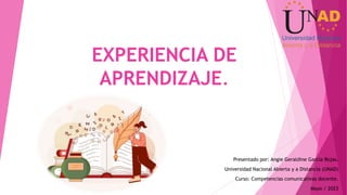 EXPERIENCIA DE
APRENDIZAJE.
Presentado por: Angie Geraldine García Rojas.
Universidad Nacional Abierta y a Distancia (UNAD)
Curso: Competencias comunicativas docente.
Mayo / 2023
 