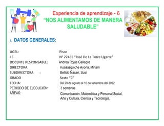 Experiencia de aprendizaje - 6
“NOS ALIMENTAMOS DE MANERA
SALUDABLE”
I. DATOS GENERALES:
UGEL: Pisco
I.E. N° 22455 “José De La Torre Ugarte”
DOCENTE RESPONSABLE: Andrea Rojas Gallegos
DIRECTORA: Huasasquiche Ayona, Miriam
SUBDIRECTORA : Bellido Ñacari, Susi
GRADO Sexto “C”
FECHA: Del 29 de agosto al 16 de setiembre del 2022
PERIODO DE EJECUCIÓN: 3 semanas
ÁREAS: Comunicación, Matemática y Personal Social,
Arte y Cultura, Ciencia y Tecnología,
 