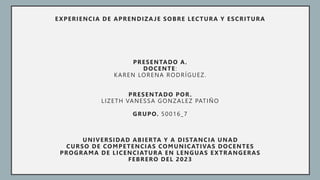 EXPERIENCIA DE APRENDIZAJE SOBRE LECTURA Y ESCRITURA
PRESENTADO A.
DOCENTE:
KAREN LORENA RODRÍGUEZ.
PRESENTADO POR.
LIZETH VANESSA GONZALEZ PATIÑO
GRUPO. 50016_7
UNIVERSIDAD ABIERTA Y A DISTANCIA UNAD
CURSO DE COMPETENCIAS COMUNICATIVAS DOCENTES
PROGRAMA DE LICENCIATURA EN LENGUAS EXTRANGERAS
FEBRERO DEL 2023
 