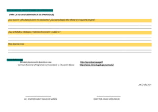 REFLEXIONESDEL DOCENTESOBRE LOS APRENDIZAJES
(PARALA SIGUIENTEEXPERIENCIA DE APRENDIZAJE)
¿Qué avances ydificultades tuvieron mis estudiantes? ¿Qué aprendizajes debo reforzar en el siguiente proyecto?
________________________________________________________________________________________________________________________________________________________
________________________________________________________________________________________________________________________________________________________
¿Qué actividades, estrategias ymateriales funcionaron ycuáles no?
________________________________________________________________________________________________________________________________________________________
________________________________________________________________________________________________________________________________________________________
Otras observaciones:
________________________________________________________________________________________________________________________________________________________
________________________________________________________________________________________________________________________________________________________
FuenteReferencial:
MinisteriodeeducaciónAprendoencasa https://aprendoencasa.pe/#
CurrículoNacional yProgramas Curricularesde laEducaciónBásica: http://www.minedu.gob.pe/curriculo/
JULIO DEL 2021
LIC. JENYFERCARLET QUILICHE MUÑOZ DIRECTOR: HUGO LEÓN TAFUR
 