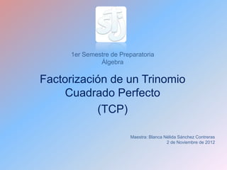 1er Semestre de Preparatoria
               Álgebra

Factorización de un Trinomio
     Cuadrado Perfecto
           (TCP)

                          Maestra: Blanca Nélida Sánchez Contreras
                                           2 de Noviembre de 2012
 