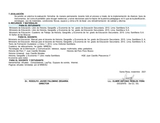 7.-EVALUACIÓN
Se pondrá en práctica la evaluación formativa de manera permanente durante todo el proceso a través de la implementación de diversos tipos de
instrumentos, así como el portafolio para recoger evidencias y tomar decisiones para la mejora de la práctica pedagógica en lo que es la planificación,
estrategias, uso de materiales, condiciones físicas, espacio y clima a fin de llevar una retroalimentación de calidad y efectiva.
8.-RECURSOS Y MATERIALES
PARA EL ESTUDIANTE
Ministerio de Educación. Libro de Historia, Geografía y Economía de 1er. grado de Educación Secundaria. 2012. Lima. Santillana S.A.
Ministerio de Educación. Libro de Historia, Geografía y Economía de 1er. grado de Educación Secundaria. 2015. Lima. Santillana S.A.
Ministerio de Educación. Cuaderno de Trabajo de Historia, Geografía y Economía de 1er. grado de Educación Secundaria. 2015. Lima. Santillana S.A.
El Señor de las Moscas
PARA EL DOCENTE:
Ministerio de Educación. Manual para el docente de Historia, Geografía y Economía de 1er. grado de Educación Secundaria. 2015. Lima. Santillana S. A.
Ministerio de Educación. Manual para el docente de Historia, Geografía y Economía de 1er. grado de Educación Secundaria. 2012. Lima. Santillana S. A.
Texto de Formación Ciudadana y Cívica 1. 2012. Lima: Editorial Santillana.
Cuaderno de reforzamiento 1er grado. MINEDU.
Tecnologías de la Información y Comunicación: televisor, equipo multimedia, video grabadora.
Historia del Perú 1° Juan Castillo Morales Historia del Perú Ponz Musso
Historia Universal. Juan Castillo Morales
Historia, Geografía y Economía 1° Libro media Santillana HGE Juan Castillo Plascencia 1°
Economía para todos
PARA EL DOCENTE Y ESTUDIANTE:
Herramientas virtuales : Computadoras, LapTop, Equipos de sonido, Internet.
Paginas virtuales brindadas por el MINEDU
Santa Rosa, noviembre 2021
…………..……………………………………………… ……………………………………………….
Dr.: RODOLFO JAVIER PALOMINO ZEGARRA Lic.: OLMER ANTONIO ROBLES PEÑA
DIRECTOR DOCENTE: De CC. SS.
 