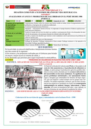 EXPERIENCIA DE APRENDIZAJE Nº 4
DESAFÍOS COMO PAÍS A NUESTROS 200 AÑOS DE VIDA REPUBLICANA
Actividad 3
ANALIZAMOS AVANCES Y PROBLEMAS DE SALUBRIDAD EN EL PERÚ DESDE 1980
(PARTE 2)
QUE HAREMOS:
En la actividad. en esta actividad leerán e interpretarán distintas fuentes
que dan cuenta de lo siguiente:
a) los avances y las propuestas realizadas por el Gobierno para brindar
un mayor y mejor acceso al sistema de salud, y
b) las demandas que persisten para seguir mejorando la salud pública.
LEEMOS PROBLEMAS DE SALUBRIDAD EN NUESTRO PAÍS ENTRE 1980 Y 2000
FUENTE E. SITUACIÓN DE NUESTRO PAÍS AL FINAL DE LA DÉCADA DE 1980 Y SU RELACIÓN
CON LA SALUD
Al final de la década del ochenta en el Perú, el desempleo y el
costo de vida aumentaron, y la producción de alimentos se
redujo, en parte porque la producción agrícola quedaba dete-
nida en zonas rurales afectadas por los avances subversivos y
del narcotráfico en las áreas endémicas. Se agudizaron los
graves problemas nutricionales y de saneamiento básico
[agua y desagüe] que enfrentaban las familias de bajos ingre-
sos, que con respecto a salud siempre son los grupos más vul-
nerables. No podría sorprender, entonces, que en estas circuns-
tancias tan negativas se produjera en el país una reemergencia
epidemiológica de malaria, dengue, tuberculosis y fiebre
amarilla, así como la emergencia del sida, y que, además, se
iniciara al término de este periodo la epidemia de cólera.
FUENTE F. LOS SERVICIOS DE AGUA Y SANEAMIENTO BÁSICO [DESAGÜE] EN NUESTRO
PAÍS EN 19902
Gráfico 1
Cobertura de los servicios de agua y saneamiento a nivel urbano Perú - 1990
Área: - CC.SS GRADO 5º CICLO :VII MEDIO: Adaptado de web FECHA: 24/06/2021
Propósito de la experiencia
de aprendizaje
Analizaremos fuentes sobre los avances que hemos tenido en salud, cómo el aseguramiento de la
población y el progreso de la medicina tradicional.
Competencia Construye Interpretaciones Históricas
Capacidades Interpreta críticamente fuentes diversas //Comprende el tiempo histórico//Elabora explicaciones
sobre procesos históricos.
Criterio de la Actividad
Explica el estado del servicio de salud, sus cambios y permanencias frente a las demandas de aten-
ción de las peruanas y los peruanos durante los últimos años del siglo XX.
Evidencia Escribe y expone tres desafíos que tenemos como ciudadanos ante la persistencia de problemas de
salud en nuestro país.
Ejes Logros y desafíos del país en el Bicentenario
Enfoque transversal Enfoque de derechos: Enfoque orientación al bien común: Enfoque inclusivo o de atención a la
diversidad: Enfoque igualdad de género.
Docente Olmer Antonio ROBLES PEÑA IE “Santa Rosa” de Pozuzo
 