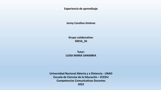 Experiencia de aprendizaje
Jenny Carolina Jiménez
Grupo colaborativo:
50016_26
Tutor:
LUISA MARIA SANABRIA
Universidad Nacional Abierta y a Distancia - UNAD
Escuela de Ciencias de la Educación – ECEDU
Competencias Comunicativas Docentes
2022
 