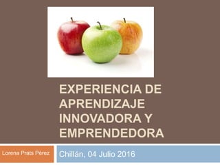 EXPERIENCIA DE
APRENDIZAJE
INNOVADORA Y
EMPRENDEDORA
Chillán, 04 Julio 2016Lorena Prats Pérez
 