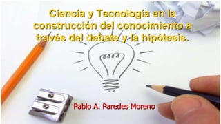 Ciencia y Tecnología en la
construcción del conocimiento a
través del debate y la hipótesis.
Pablo A. Paredes Moreno
 