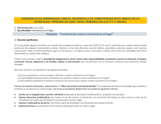 EXPERIENCIA DE APRENDIZAJE PARA EL DESARROLLO DE COMPETENCIAS EN EL MARCO DE LA
ESTRATEGIA “APRENDO EN CASA” NIVEL PRIMARIA CICLO IV 3°Y 4° GRADO.
1. Mes de ejecución: junio 2020
2. Eje articulador: Convivencia en el hogar.
Proyecto: “Fortaleciendo nuestra convivencia en el hogar”
3. Situación significativa:
En la actualidad seguimos viviendo una situación de emergencia sanitaria a causa del COVID 19, lo cual ha generado que nuestra familia afronte
emociones de ansiedad, incertidumbre y temor. Además, se han visto alterados nuestros hábitos, costumbres, prácticas usuales y aún nuestras
rutinas como: visitar a nuestros familiares, jugar con los vecinos, ir a la iglesia, asistir a la escuela, ir a ferias, entre otros; son actividades que hemos
desarrollado en nuestra vida cotidiana.
Frente a esta situación, surge la necesidad de reorganizarnos, asumir nuevos roles, responsabilidades, actuaciones, practicar la tolerancia, el respeto,
consensuar normas, adaptarnos a los cambios, mejorar la comunicación que nos permitan vivir en armonía y propiciar una convivencia familiar
saludable
Ante esta situación, nos planteamos los siguientes desafíos:
¿Cómo las costumbres y rutinas ayudan o dificultan a nuestra convivencia en el hogar?
¿En qué medida las buenas prácticas familiares nos ayudan a mejorar nuestra convivencia en el hogar?
¿Cómo podemos aprovechar el tiempo, el espacio y los recursos para mejorar nuestra convivencia en el hogar?
Frente a los desafíos planteados, elaboraremos un “Álbum de la buena convivencia familiar” con propuestas de diversas actividades que conlleven a
fortalecer la convivencia en nuestro hogar. Por lo que el estudiante deberá tener en cuenta los siguientes criterios:
 Escribe con un lenguaje claro y sencillo; coherente y adecuado al destinatario evidenciando el propósito comunicativo.
 Expresa situaciones problemáticas que implica el uso del cálculo, la estimación y la conversión del tiempo en días y horas a partir de las
actividades que realiza para fortalecer la convivencia en nuestro hogar.
 Expresa a través gráficos de barras información sobre las actividades más frecuentes que realiza la familia.
 Explica las formas de reutilización de los residuos sólidos generados en nuestro hogar.
 