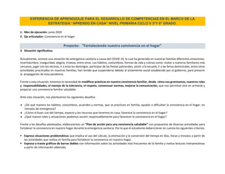 EXPERIENCIA DE APRENDIZAJE PARA EL DESARROLLO DE COMPETENCIAS EN EL MARCO DE LA
ESTRATEGIA “APRENDO EN CASA” NIVEL PRIMARIA CICLO V 5°Y 6° GRADO.
1. Mes de ejecución: junio 2020
2. Eje articulador: Convivencia en el hogar.
Proyecto: “Fortaleciendo nuestra convivencia en el hogar”
3. Situación significativa.
Actualmente, vivimos una situación de emergencia sanitaria a causa del COVID 19, lo cual ha generado en nuestras familias diferentes emociones:
incertidumbre, inseguridad, alegría, tristeza, entre otras. Los hábitos, costumbres, formas de vida y rutinas como: visitar a nuestros familiares más
cercanos, jugar con los vecinos, ir a misa los domingos, participar de las fiestas patronales, asistir a la escuela, ir a las ferias dominicales, entre otras
actividades practicadas en nuestras familias; han tenido que suspenderse debido al aislamiento social establecido por el gobierno, para prevenir
la propagación de esta pandemia.
Frente a esta situación, tenemos la necesidad de modificar prácticas en nuestra convivencia familiar, desde cómo nos granizamos, nuestros roles
y responsabilidades, el manejo de la tolerancia, el respeto, consensuar normas, mejorar la comunicación, que nos permitan vivir en armonía y
propiciar una convivencia familiar saludable
Ante esta situación, nos planteamos los siguientes desafíos:
 ¿De qué manera los hábitos, costumbres, acuerdos y normas, que se practican en familia, ayudan o dificultan la convivencia en el hogar, en
tiempos de emergencia?
 ¿Cómo el buen uso del tiempo, espacio y los recursos que tenemos en casa; favorece la convivencia en el hogar?
 ¿Qué nuevos roles y actuaciones podemos asumir responsablemente para favorecer la convivencia en el hogar?
Frente a los desafíos planteados, elaboraremos un “Plan de acción para una convivencia saludable” con propuestas de diversas actividades para
fortalecer la convivencia en nuestro hogar durante la emergencia sanitaria. Por lo que el estudiante deberá tener en cuenta los siguientes criterios:
 Expresa situaciones problemáticas que implica el uso del cálculo, la estimación y la conversión del tiempo en días, horas y minutos a partir de
las actividades que realiza en familia para fortalecer la convivencia en nuestro hogar.
 Expresa a través gráficos de barras dobles con información sobre las actividades más frecuentes de la familia y realiza lecturas interpretativas
a partir de información obtenida.
 
