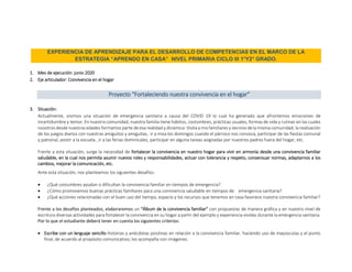 EXPERIENCIA DE APRENDIZAJE PARA EL DESARROLLO DE COMPETENCIAS EN EL MARCO DE LA
ESTRATEGIA “APRENDO EN CASA” NIVEL PRIMARIA CICLO III 1°Y2° GRADO.
1. Mes de ejecución: junio 2020
2. Eje articulador: Convivencia en el hogar
Proyecto “Fortaleciendo nuestra convivencia en el hogar”
3. Situación:
Actualmente, vivimos una situación de emergencia sanitaria a causa del COVID 19 lo cual ha generado que afrontemos emociones de
incertidumbre y temor. En nuestra comunidad, nuestra familia tiene hábitos, costumbres, prácticas usuales, formas de vida y rutinas en las cuales
nosotros desde nuestras edades formamos parte de esa realidad y dinámica: Visita a mis familiares y vecinos de la misma comunidad, la realización
de los juegos diarios con nuestras amiguitos y amiguitas, ir a misa los domingos cuando el párroco nos convoca, participar de las fiestas comunal
y patronal, asistir a la escuela , ir a las ferias dominicales, participar en alguna tareas asignadas por nuestros padres fuera del hogar, etc.
Frente a esta situación, surge la necesidad de fortalecer la convivencia en nuestro hogar para vivir en armonía desde una convivencia familiar
saludable, en la cual nos permita asumir nuevos roles y responsabilidades, actuar con tolerancia y respeto, consensuar normas, adaptarnos a los
cambios, mejorar la comunicación, etc.
Ante esta situación, nos planteamos los siguientes desafíos:
 ¿Qué costumbres ayudan o dificultan la convivencia familiar en tiempos de emergencia?
 ¿Cómo promovemos buenas prácticas familiares para una convivencia saludable en tiempos de emergencia sanitaria?
 ¿Qué acciones relacionadas con el buen uso del tiempo, espacio y los recursos que tenemos en casa favorece nuestra convivencia familiar?
Frente a los desafíos planteados, elaboraremos un “Álbum de la convivencia familiar” con propuestas de manera gráfica y en nuestro nivel de
escritura diversas actividades para fortalecer la convivencia en su hogar a partir del ejemplo y experiencia vividas durante la emergencia sanitaria.
Por lo que el estudiante deberá tener en cuenta los siguientes criterios:
 Escribe con un lenguaje sencillo historias y anécdotas positivas en relación a la convivencia familiar, haciendo uso de mayúsculas y el punto
final, de acuerdo al propósito comunicativo; los acompaña con imágenes.
 
