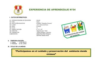 EXPERIENCIA DE APRENDIZAJE N°04
I. DATOS INFORMATIVOS:
1.1 GERENCIA REGIONAL DE EDUCACIÓN : Ancash
1.2 UGEL : Santa
1.3 INSTITUCIÓN EDUCATIVA : Nº 88031” República Peruana”
1.4 LUGAR : Urb. Laderas del Norte
1.5 NIVEL : Primaria
1.6 CICLO : IV
1.7 GRADO Y SECCIÓN : 4° “A” y “B”
1.8 DIRECTOR : Segundo Leyva Ferrel
1.9 SUBDIRECTOR : Gladys Rodríguez Martínez
1.10DOCENTES : Gladys Rosa Pastor Rodríguez
Edith Nery Vásquez Acuña
II. TEMPORALIZACIÓN:
 Inicio : 15 DE MAYO
 Término : 02 DE JUNIO
III. TITULO DE LA UNIDAD:
“Participamos en el cuidado y preservación del ambiente donde
vivimos”
 