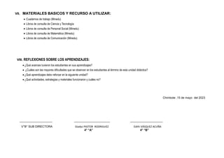 VII. MATERIALES BASICOS Y RECURSO A UTILIZAR:
 Cuadernos de trabajo (Minedu)
 Libros de consulta de Ciencia y Tecnología
 Libros de consulta de Personal Social (Minedu)
 Libros de consulta de Matemática (Minedu)
 Libros de consulta de Comunicación (Minedu)
VIII. REFLEXIONES SOBRE LOS APRENDIZAJES:
 ¿Qué avances tuvieron los estudiantes en sus aprendizajes?
 ¿Cuáles son las mayores dificultades que se observan en los estudiantes al término de esta unidad didáctica?
 ¿Qué aprendizajes debo reforzar en la siguiente unidad?
 ¿Qué actividades, estrategias y materiales funcionaron y cuáles no?
Chimbote ,15 de mayo del 2023
____________________ ______________________ ____________________
V°B° SUB DIRECTORA Gladys PASTOR RODRIGUEZ Edith VÁSQUEZ ACUÑA
4° “A” 4° “B”
 