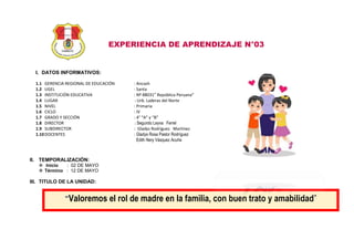 EXPERIENCIA DE APRENDIZAJE N°03
I. DATOS INFORMATIVOS:
1.1 GERENCIA REGIONAL DE EDUCACIÓN : Ancash
1.2 UGEL : Santa
1.3 INSTITUCIÓN EDUCATIVA : Nº 88031” República Peruana”
1.4 LUGAR : Urb. Laderas del Norte
1.5 NIVEL : Primaria
1.6 CICLO : IV
1.7 GRADO Y SECCIÓN : 4° “A” y “B”
1.8 DIRECTOR : Segundo Leyva Ferrel
1.9 SUBDIRECTOR : Gladys Rodríguez Martínez
1.10DOCENTES : Gladys Rosa Pastor Rodríguez
Edith Nery Vásquez Acuña
II. TEMPORALIZACIÓN:
 Inicio : 02 DE MAYO
 Término : 12 DE MAYO
III. TITULO DE LA UNIDAD:
“Valoremos el rol de madre en la familia, con buen trato y amabilidad”
Cuidamos nuestro planeta y nos preparamos para enfrentar los desastres naturales”.
 