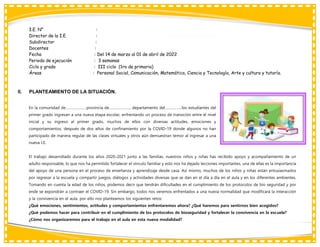 I.E. N° :
Director de la I.E. :
Subdirector :
Docentes :
Fecha : Del 14 de marzo al 01 de abril de 2022
Periodo de ejecución : 3 semanas
Ciclo y grado : III ciclo (1ro de primaria)
Áreas : Personal Social, Comunicación, Matemática, Ciencia y Tecnología, Arte y cultura y tutoría.
II. PLANTEAMIENTO DE LA SITUACIÓN.
En la comunidad de…………………provincia de…………………, departamento del……………..los estudiantes del
primer grado ingresan a una nueva etapa escolar, enfrentando un proceso de transición entre el nivel
inicial y su ingreso al primer grado, muchos de ellos con diversas actitudes, emociones y
comportamientos, después de dos años de confinamiento por la COVID-19 donde algunos no han
participado de manera regular de las clases virtuales y otros aún demuestran temor al ingresar a una
nueva I.E.
El trabajo desarrollado durante los años 2020-2021 junto a las familias, nuestros niños y niñas has recibido apoyo y acompañamiento de un
adulto responsable, lo que nos ha permitido fortalecer el vínculo familiar y esto nos ha dejado lecciones importantes, una de ellas es la importancia
del apoyo de una persona en el proceso de enseñanza y aprendizaje desde casa. Así mismo, muchos de los niños y niñas están entusiasmados
por regresar a la escuela y compartir juegos, diálogos y actividades diversas que se dan en el día a día en el aula y en los diferentes ambientes.
Tomando en cuenta la edad de los niños, podemos decir que tendrán dificultades en el cumplimiento de los protocolos de bio seguridad y por
ende se expondrán a contraer el COVID-19. Sin embargo, todos nos veremos enfrentados a una nueva normalidad que modificará la interacción
y la convivencia en el aula, por ello nos planteamos los siguientes retos:
¿Qué emociones, sentimientos, actitudes y comportamientos enfrentaremos ahora? ¿Qué haremos para sentirnos bien acogidos?
¿Qué podemos hacer para contribuir en el cumplimiento de los protocolos de bioseguridad y fortalecer la convivencia en la escuela?
¿Cómo nos organizaremos para el trabajo en el aula en esta nueva modalidad?
 