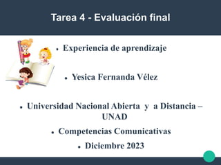 Tarea 4 - Evaluación final
 Experiencia de aprendizaje
 Yesica Fernanda Vélez
 Universidad Nacional Abierta y a Distancia –
UNAD
 Competencias Comunicativas
 Diciembre 2023
 