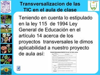 Transversalizacion de las TIC en el aula de clase Teniendo en cuenta lo estipulado en la ley 115  de 1994 Ley General de Educación en el artículo 14 acerca de los proyectos  transversales le dimos aplicabilidad a nuestro proyecto de aula así: 