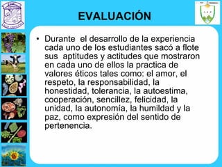EVALUACIÓN Durante  el desarrollo de la experiencia cada uno de los estudiantes sacó a flote sus  aptitudes y actitudes que mostraron en cada uno de ellos la practica de valores éticos tales como: el amor, el respeto, la responsabilidad, la honestidad, tolerancia, la autoestima, cooperación, sencillez, felicidad, la unidad, la autonomía, la humildad y la paz, como expresión del sentido de pertenencia. 