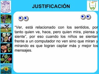 JUSTIFICACIÓN “ Ver, está relacionado con los sentidos, por tanto quien ve, hace, pero quien mira, piensa y siente”, por eso cuando los niños se sientan frente a un computador no ven sino que miran y mirando es que logran captar más y mejor los mensajes. 