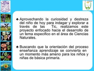 Aprovechando la curiosidad y destreza del niño de hoy para indagar y explorar a través de las  Tic, realizamos este proyecto enfocado hacia el desarrollo de un tema especifico en el área de Ciencias Naturales. Buscando que la orientación del proceso enseñanza aprendizaje se convierta en  un momento más ameno para los niños y niñas de básica primaria. 