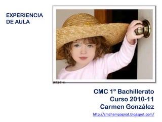 EXPERIENCIA DE AULA CMC 1º Bachillerato Curso 2010-11 Carmen González http://cmchampagnat.blogspot.com/ 