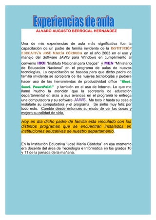 ALVARO AUGUSTO BERROCAL HERNANDEZ
Una de mis experiencias de aula más significativa fue la
capacitación de un padre de familia invidente de la InstItucIón
EducatIva José María córdoba en el año 2003 en el uso y
manejo del Software JAWS para Windows en cumplimiento al
convenio INCI “Instituto Nacional para Ciegos” y MEN “Ministerio
de Educación Nacional” en el programa de aulas de nuevas
tecnologías. La capacitación se basaba para que dicho padre de
familia invidente se apropiara de las nuevas tecnologías y pudiera
hacer uso de las herramientas de productividad office “Word,
Excel, PowerPoint” y también en el uso de Internet. Lo que me
llamo mucho la atención que la secretaria de educación
departamental en aras a sus avances en el programa le entrega
una computadora y su software JAWS. Me toco ir hasta su casa e
instalarle su computadora y el programa. Se sintió muy feliz por
todo esto. Cambio desde entonces su modo de ver las cosas y
mejoro su calidad de vida.
Hoy en día dicho padre de familia esta vinculado con los
distintos programas que se encuentran instalados en
instituciones educativas de nuestro departamento.
En la Institución Educativa “José María Córdoba” en ese momento
era docente del área de Tecnología e Informática en los grados 10
y 11 de la jornada de la mañana.
 