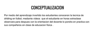 CONCEPTUALIZACION
Por medio del aprendizaje invertido los estudiantes conoceran la tecnica de
dribling en futbol, mediante videos que el estudiante en horas extraclase
observara para despues con la orientacion del docente lo pondra en practica con
sus compañeros en clase de educacion fisica .
 