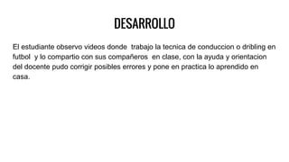 DESARROLLO
El estudiante observo videos donde trabajo la tecnica de conduccion o dribling en
futbol y lo compartio con sus compañeros en clase, con la ayuda y orientacion
del docente pudo corrigir posibles errores y pone en practica lo aprendido en
casa.
 