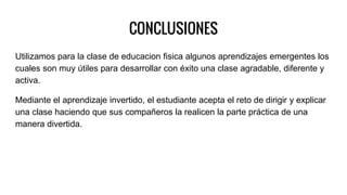 CONCLUSIONES
Utilizamos para la clase de educacion fisica algunos aprendizajes emergentes los
cuales son muy útiles para desarrollar con éxito una clase agradable, diferente y
activa.
Mediante el aprendizaje invertido, el estudiante acepta el reto de dirigir y explicar
una clase haciendo que sus compañeros la realicen la parte práctica de una
manera divertida.
 