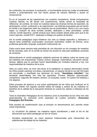 UNIVERSIDAD PEDAGÓGICA NACIONAL
los contenidos, los procesos, la evaluación, e innumerables temas los cuales al analizarlos
somera o profundamente nos han hecho pensar de manera diferente y actuar en
consecuencia.

Es en el compartir de las experiencias con nuestros compañeros, donde enriquecemos
nuestras labores, es allí donde nos cuestionamos, donde vemos la necesidad de
reflexionar, de cambiar, de incluir en nuestras clases las diversas formas de expresión, de
participación, acción, evaluación y de organización. Las distintas propuestas que se hacían
al comité y las exigencias cada vez mayores que se presentaban, dieron a luz una nueva
etapa: La creación de otros comités zonales, dedicados a otras actividades: comité
cultural, comité deportivo, comité sindical (que había existido desde antes pero que le dio
nuevo repunte), comité N.E.F. (dedicado a trabajo con padres de familia).

Así el comité pedagógico logró fortalecer aún más su trabajo específico y dedicarse a
discutir tanto problemas coyunturales: promoción automática, boletín de informe; como
problemas generales: lenguaje, evaluación institucional, etc.

Cada nueva tarea siempre está precedida de una discusión en los consejos de maestros
de las escuelas; pero en el comité se reúnen los puntos le vista para establecer acuerdos
de consenso.

Adicionalmente el comité pedagógico adelanta sesiones de talleres sobre los temas que
los maestros van proponiendo: música, pintura, lenguaje, matemáticas, educación sexual,
danzas, talleres que en principio fueron desarrollados por invitados externos y hoy, son
responsabilidad de maestros de la zona.

Hace ya cuatro años, se inicio otra tarea: la le establecer un espacio democrático donde
los niños pueden expresar sus ideas y sensaciones, un espacio donde la voz del niño logre
ser escuchada, y manifieste sus opiniones sin temor: “Asambleas infantiles”. Las
temáticas desarrolladas han sido las siguientes: Primera: Relación casa-escuela-
compañeros, segunda: Mi maestro, tercera: La conquista, cuarta: Yo cuento mis tristezas y
mis alegrías.

Estos procesos de apertura a una mayor participación de los niños que confluyen en la
Asamblea infantil, han logrado cambiar estilos de trabajo y actitud de los maestros en
beneficio de la calidad de la educación teniendo en cuenta los valores e intereses de los
niños.

Tanto la Asamblea Pedagógica de los maestros como la Asamblea de los niños han sido
sistematizadas en memorias como separatas de nuestro periódico: «Panorama
Pedagógico Sol Oriental».

Este proceso de autoformación (que al principio no denominamos así), permite varias
cosas Importantes:

-   La circulación de saberes: los maestros logran actualizarse y estar al día en las
    discusiones que sobre pedagogía se dan en el país.

-   Socializa experiencias: se crean espacios institucionales para intercambiar las
    experiencias de trabajo de los maestros.



Digitalizado por RED ACADEMICA
 