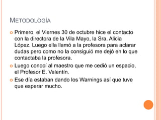 MetodologíaPrimero  el Viernes 30 de octubrehice el contacto con la directora de la Vila Mayo, la Sra. Alicia López. Luegoellallamó a la profesoraparaaclarardudasperocomo no la consiguió me dejó en lo quecontactaba la profesora.Luegoconocí al maestro que me cedió un espacio, el Profesor E. Valentín.Esedíaestabandando los Warnings asíquetuvequeesperar mucho.