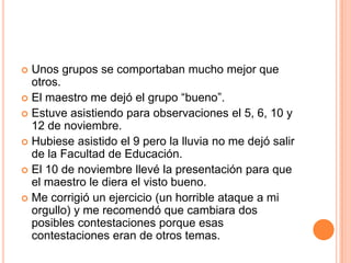 Unosgrupos se comportaban mucho mejorqueotros.El maestro me dejó el grupo “bueno”.Estuveasistiendoparaobservaciones el 5, 6, 10 y 12 de noviembre.Hubieseasistido el 9 pero la lluvia no me dejósalir de la Facultad de Educación. El 10 de noviembrellevé la presentaciónparaque el maestro le diera el vistobueno.Me corrigió un ejercicio (un horrible ataque a mi orgullo) y me recomendóquecambiara dos posiblescontestacionesporqueesascontestacioneseran de otrostemas.