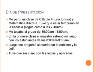 Día de PresentaciónMe perdí mi clase de Cálculo II (unatortura) y Matemáticadiscreta. Tuvequeestartemprano en la escuela (lleguécomo a las 7:40am).Me tocaba el grupo de 10:00am-11:00am.En la primeraclase el maestro estrenó mi juego con los estudiantes de las 8:00am-9:00am.Luego me preguntósiqueríadar la próxima y la cojí.Tuveque ser claro con lasreglas y aplicarlas.