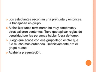 Los estudiantesescogíanunapregunta y entonces la trabajaban en grupo.Al finalizarunosterminaron no muycontentos y otrossalieroncontentos. Tuvequeaplicarreglas de penalidadporlas personas hablarfuera de turno.Luegoqueacabé con esegrupollegó el otroquefue mucho másordenado. Definitivamente era el grupobueno.Acabé la presentación.