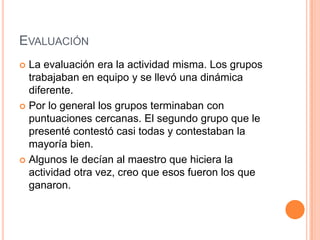 EvaluaciónLa evaluación era la actividadmisma. Los grupostrabajaban en equipo y se llevóunadinámicadiferente.Por lo general los gruposterminaban con puntuacionescercanas. El segundogrupoque le presentécontestócasitodas y contestaban la mayoríabien.Algunos le decían al maestro quehiciera la actividadotravez, creoqueesosfueron los queganaron.