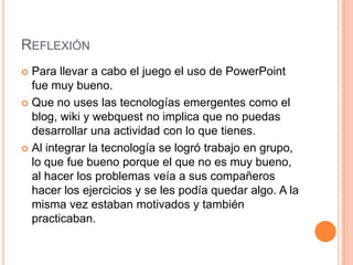 ReflexiónPara llevar a cabo el juego el uso de PowerPoint fuemuybueno.Que no uses lastecnologíasemergentescomo el blog, wiki y webquest no implicaque no puedasdesarrollarunaactividad con lo quetienes.Al integrar la tecnología se logrótrabajo en grupo, lo quefuebuenoporque el que no esmuybueno, al hacer los problemasveía a suscompañeroshacer los ejercicios y se les podíaquedaralgo. A la mismavezestabanmotivados y tambiénpracticaban. 