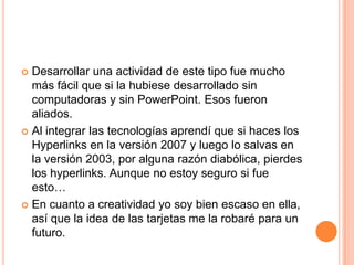Desarrollarunaactividad de estetipofue mucho másfácilquesi la hubiesedesarrollado sin computadoras y sin PowerPoint. Esosfueronaliados. Al integrarlastecnologíasaprendíquesihaces los Hyperlinks en la versión 2007 y luego lo salvas en la versión 2003, poralgunarazóndiabólica, pierdes los hyperlinks. Aunque no estoysegurosifueesto…En cuanto a creatividadyo soy bienescaso en ella, asíque la idea de lastarjetas me la robarépara un futuro.
