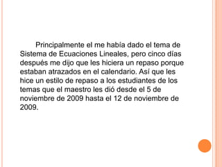 Principalmente el me había dado el tema de Sistema de EcuacionesLineales, perocincodíasdespués me dijoque les hiciera un repasoporqueestabanatrazados en el calendario. Asíque les hice un estilo de repaso a los estudiantes de los temasque el maestro les diódesde el 5 de noviembre de 2009 hasta el 12 de noviembre de 2009. 