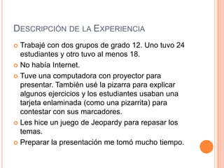 Descripción de la ExperienciaTrabajé con dos grupos de grado 12. Uno tuvo 24 estudiantes y otrotuvo al menos 18.No había Internet.Tuveunacomputadora con proyectorparapresentar. Tambiénusé la pizarraparaexplicaralgunosejercicios y los estudiantesusabanunatarjetaenlaminada (comounapizarrita) paracontestar con susmarcadores.Les hice un juego de Jeopardy pararepasar los temas.Preparar la presentación me tomó mucho tiempo.