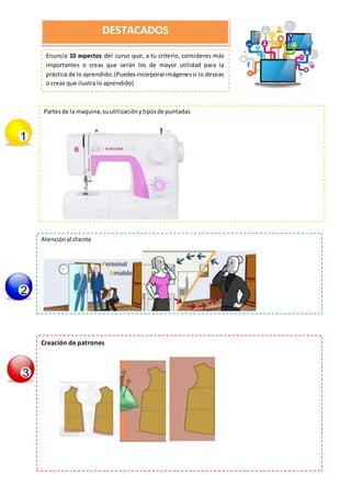 Enuncia 10 aspectos del curso que, a tu criterio, consideres más
importantes o creas que serán los de mayor utilidad para la
práctica de lo aprendido.(Puedesincorporarimágenessi lo deseas
o creas que ilustra lo aprendido)
DESTACADOS
Partesde la maquina,suutilizaciónytiposde puntadas
Atenciónal cliente
Creación de patrones
 