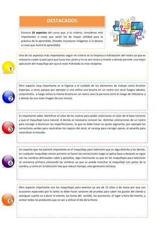 Enuncia 10 aspectos del curso que, a tu criterio, consideres más
importantes o creas que serán los de mayor utilidad para la
práctica de lo aprendido. (Puedes incorporar imágenes si lo deseas
o creas que ilustra lo aprendido)
DESTACADOS
Uno de los aspectos más importantes según mi criterio es la limpieza e hidratación del rostro ya que es
necesario cuidar la piel para que luzca mas joven y no se vea reseca y tirante a demás permite una mejor
aplicación del maquillaje por que al estar hidratada es mas receptiva.
Otro aspecto muy importante es la higiene y el cuidado de los elementos de trabajo como brochas
esponjas, y otros porque por ejemplo si uno utiliza una brocha en un rostro con acné fuegos labiales,
conjuntivitis, y luego utiliza la misma brocha en un rostro sano la persona corre el riesgo de infectarse y
a demás da una mala imagen de uno mismo.
Es importante saber identificar el color de los rostros para poder seleccionar el color de la base correcta
y que el maquillaje luzca natural. A demás es necesario conocer las distintas coloraciones de un rostro
para corregir o disminuir las imperfecciones, lo que se debe hacer es quitar pigmento, por ejemplo los
correctores verdes para neutralizar las rojeces del acné, el naranja para corregir ojeras, el amarillo para
neutralizar el morado.
Un aspecto que me pareció importante es el maquillaje para televisión que es algo distinto a los demás,
en cualquier maquillaje común primero se hacen las correcciones luego se aplica base y después se sigue
con las sombras delineados rubor y pestañas, algo interesante es que en los maquillajes para televisión
se comienza primero colocando las sombras ya que se puede manchar el maquillaje con polvo de la
sombra, y como en la televisión hay que reducir tiempo, esto generaría retrasos.
Otro aspecto importante son los maquillajes para eventos ya sea de 15 años o de novia por que son
ocasiones especiales por lo tanto se debe hacer sesiones de pruebas para saber los gustos del cliente y
averiguar cuanto va a durar el evento, los tonos del vestido, los accesorios, el lugar y hora del evento, y
anotar todos los productos que se van a utilizar el día de la fiesta.
 