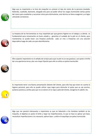 Algo que es importante a la hora de maquillar es conocer el tipo de rostro de la persona (ovalado,
Redondo, cuadrado, diamante, alargado etc) para así poder afinar los rasgos iluminando ciertas partes
del rostro para resaltarlas y oscurecer otras para disimularlas, esta técnica se llama visagismo y se logra
utilizando correctores.
La limpieza de las herramientas es muy impórtate por que genera higiene en el trabajo y a demás es
fundamental para conservarlas en buen estado y garantiza el cuidado de la piel en el cliente, para
mantenerlas se puede hacer una limpieza profunda cada un mes o limpiarlas con una solución
depuradora luego de cada uso para desinfectarlas.
Otro aspecto importante es el sellado de la base para que la piel no se vea grasosa y así quitar el brillo
dar una apariencia tersa y dar una mayor fijación para ello se utiliza un polvo translucido.
Es importante tener una Buena presentación delante del cliente, para ello hay que tener en cuenta la
higiene personal, para ello se puede utilizar ropa negra para disimular el polvo que se cae encima,
quitarse pulseras y anillos para que no se atoren en la ropa o pelo del cliente, recogerse el cabello etc.
Algo que me pareció interesante e importante es que en televisión a los hombres también se los
maquilla, el objetivo es quitar el brillo y tapar las imperfecciones, lo que se hace es aplicar pre base,
neutralizar imperfecciones si es necesario, aplicar base y sellar el maquillaje con polvo translucido.
 
